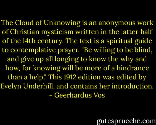 The Cloud of Unknowing is an anonymous work of Christian mysticism written in the latter half of the 14th century. The text is a spiritual guide to contemplative prayer. "Be willing to be blind, and give up all longing to know the why and how, for knowing will be more of a hindrance than a help." This 1912 edition was edited by Evelyn Underhill, and contains her introduction. - Geerhardus Vos