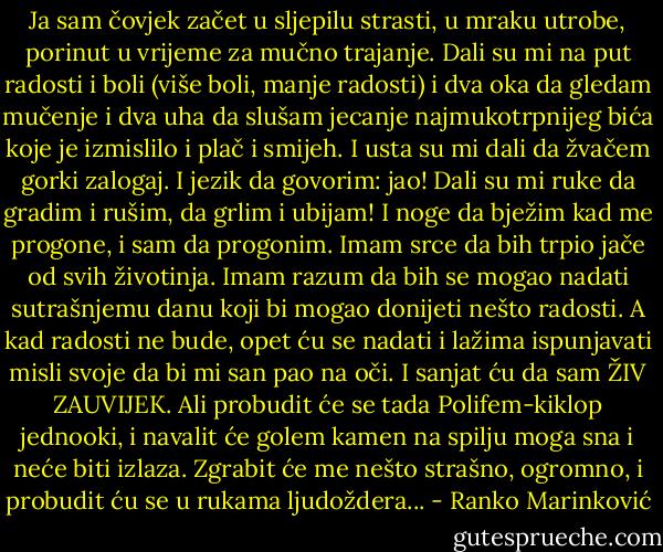 Ja sam čovjek začet u sljepilu strasti, u mraku utrobe, porinut u vrijeme za mučno trajanje. Dali su mi na put radosti i boli (više boli, manje radosti) i dva oka da gledam mučenje i dva uha da slušam jecanje najmukotrpnijeg bića koje je izmislilo i plač i smijeh. I usta su mi dali da žvačem gorki zalogaj. I jezik da govorim: jao! Dali su mi ruke da gradim i rušim, da grlim i ubijam! I noge da bježim kad me progone, i sam da progonim. Imam srce da bih trpio jače od svih životinja. Imam razum da bih se mogao nadati sutrašnjemu danu koji bi mogao donijeti nešto radosti. A kad radosti ne bude, opet ću se nadati i lažima ispunjavati misli svoje da bi mi san pao na oči. I sanjat ću da sam ŽIV ZAUVIJEK. Ali probudit će se tada Polifem-kiklop jednooki, i navalit će golem kamen na spilju moga sna i neće biti izlaza. Zgrabit će me nešto strašno, ogromno, i probudit ću se u rukama ljudoždera... - Ranko Marinković
