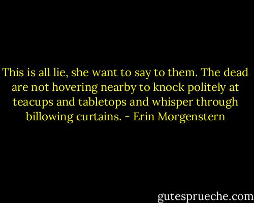 This is all lie, she want to say to them. The dead are not hovering nearby to knock politely at teacups and tabletops and whisper through billowing curtains. - Erin Morgenstern