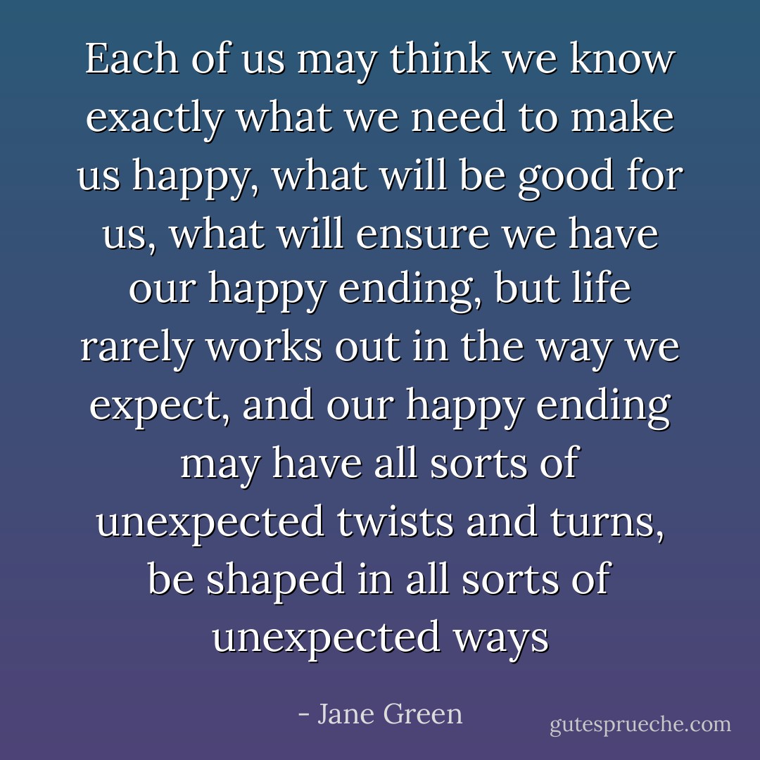 Each of us may think we know exactly what we need to make us happy, what will be good for us, what will ensure we have our happy ending, but life rarely works out in the way we expect, and our happy ending may have all sorts of unexpected twists and turns, be shaped in all sorts of unexpected ways - Jane Green