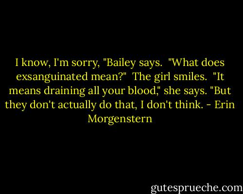 I know, I'm sorry, "Bailey says. <br />"What does exsanguinated mean?" <br />The girl smiles. <br />"It means draining all your blood," she says. "But they don't actually do that, I don't think. - Erin Morgenstern