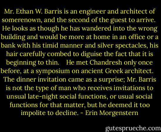 Mr. Ethan W. Barris is an engineer and architect of somerenown, and the second of the guest to arrive. <br />He looks as though he has wandered into the wrong building and would be more at home in an office or a bank with his timid manner and silver spectacles, his hair carefully combed to diguise the fact that it is beginning to thin. <br /> <br />He met Chandresh only once before, at a symposium on ancient Greek architect. <br /> <br />The dinner invitation came as a surprise; Mr. Barris is not the type of man who receives invitations to unsual late-night social functions, or usual social functions for that matter, but he deemed it too impolite to decline. - Erin Morgenstern