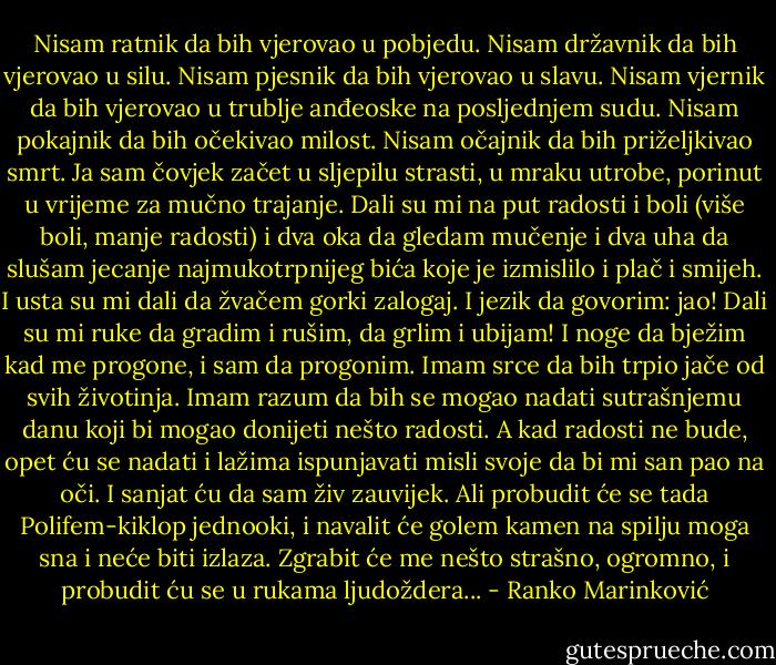 Nisam ratnik da bih vjerovao u pobjedu. Nisam državnik da bih vjerovao u silu.<br />Nisam pjesnik da bih vjerovao u slavu.<br />Nisam vjernik da bih vjerovao u trublje anđeoske na posljednjem sudu. Nisam pokajnik da bih očekivao milost. Nisam očajnik da bih priželjkivao smrt. Ja sam čovjek začet u sljepilu strasti, u mraku utrobe, porinut u vrijeme za mučno trajanje. Dali su mi na put radosti i boli (više boli, manje radosti) i dva oka da gledam mučenje i dva uha da slušam jecanje najmukotrpnijeg bića koje je izmislilo i plač i smijeh. I usta su mi dali da žvačem gorki zalogaj. I jezik da govorim: jao! Dali su mi ruke da gradim i rušim, da grlim i ubijam! I noge da bježim kad me progone, i sam da progonim. Imam srce da bih trpio jače od svih životinja. Imam razum da bih se mogao nadati sutrašnjemu danu koji bi mogao donijeti nešto radosti. A kad radosti ne bude, opet ću se nadati i lažima ispunjavati misli svoje da bi mi san pao na oči. I sanjat ću da sam živ zauvijek. Ali probudit će se tada Polifem-kiklop jednooki, i navalit će golem kamen na spilju moga sna i neće biti izlaza. Zgrabit će me nešto strašno, ogromno, i probudit ću se u rukama ljudoždera... - Ranko Marinković