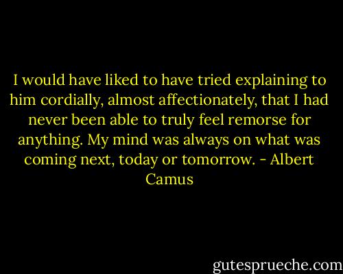 I would have liked to have tried explaining to him cordially, almost affectionately, that I had never been able to truly feel remorse for anything. My mind was always on what was coming next, today or tomorrow. - Albert Camus