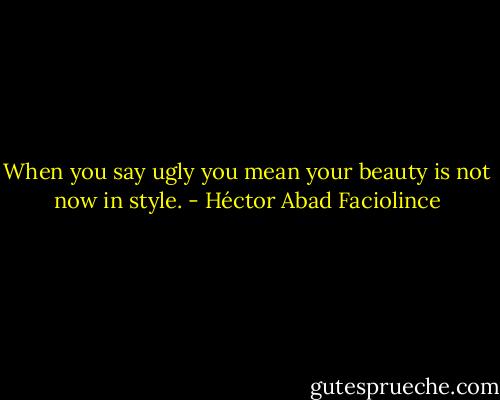 When you say ugly you mean your beauty is not now in style. - Héctor Abad Faciolince