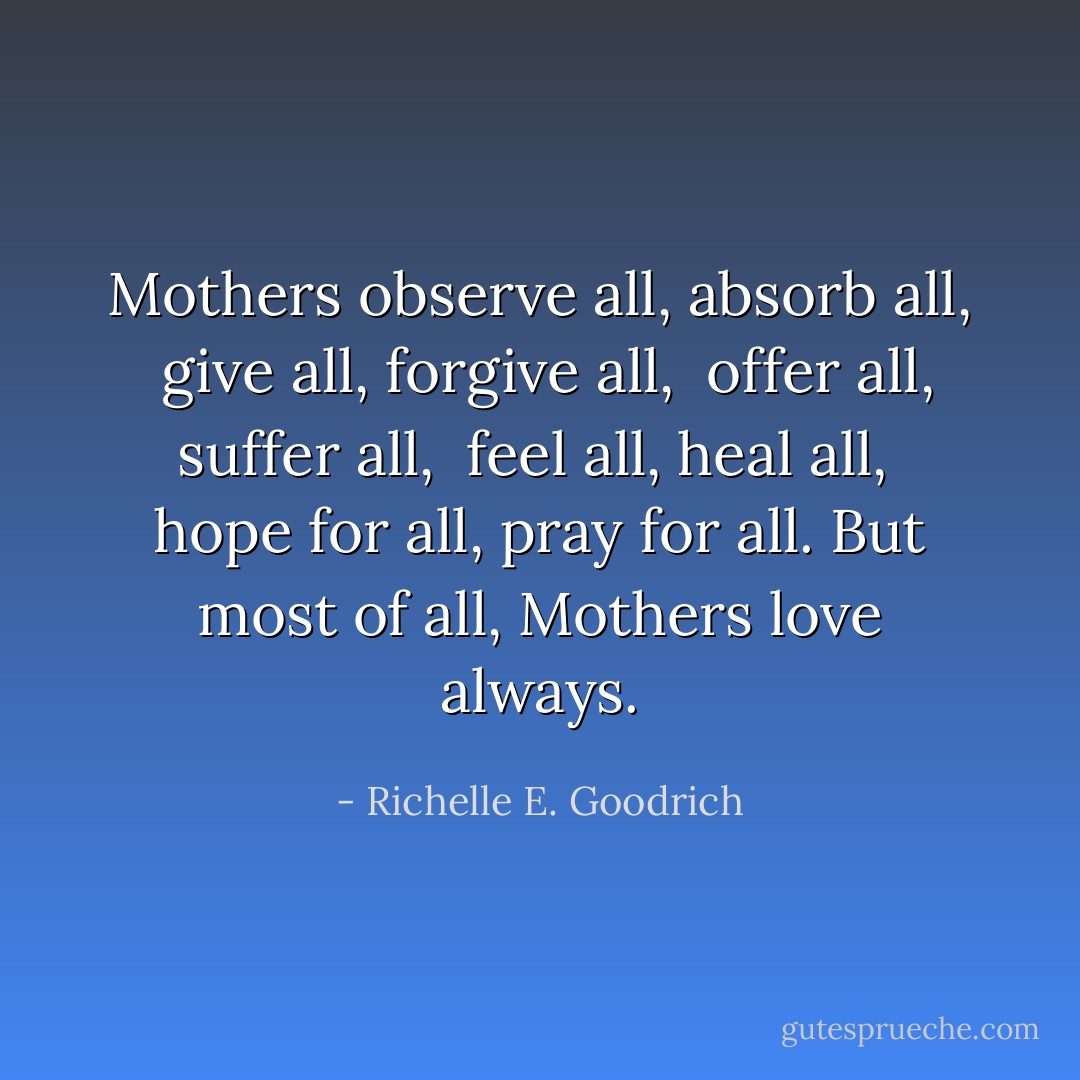 Mothers observe all, absorb all, <br />give all, forgive all, <br />offer all, suffer all, <br />feel all, heal all, <br />hope for all, pray for all.<br />But most of all,<br />Mothers <i>love always.</i> - Richelle E. Goodrich