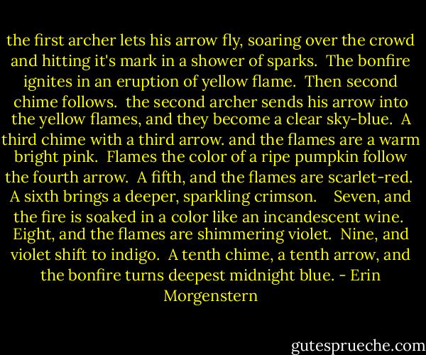 the first archer lets his arrow fly, soaring over the crowd and hitting it's mark in a shower of sparks. <br />The bonfire ignites in an eruption of yellow flame. <br />Then second chime follows. <br />the second archer sends his arrow into the yellow flames, and they become a clear sky-blue. <br />A third chime with a third arrow. and the flames are a warm bright pink. <br />Flames the color of a ripe pumpkin follow the fourth arrow. <br />A fifth, and the flames are scarlet-red. <br />A sixth brings a deeper, sparkling crimson. <br /> <br />Seven, and the fire is soaked in a color like an incandescent wine. <br />Eight, and the flames are shimmering violet. <br />Nine, and violet shift to indigo. <br />A tenth chime, a tenth arrow, and the bonfire turns deepest midnight blue. - Erin Morgenstern