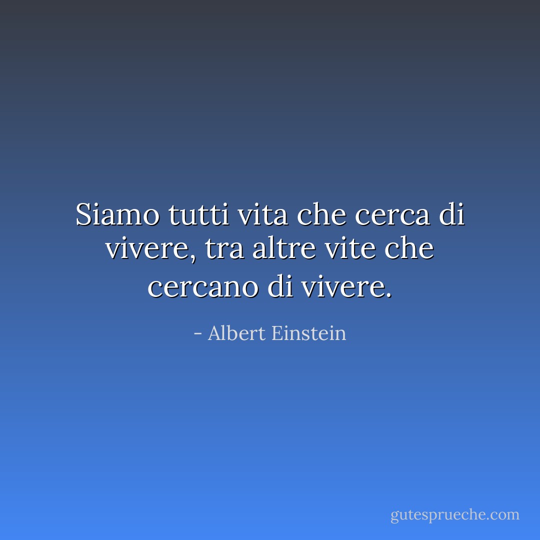 Siamo tutti vita che cerca di vivere, tra altre vite che cercano di vivere. - Albert Einstein