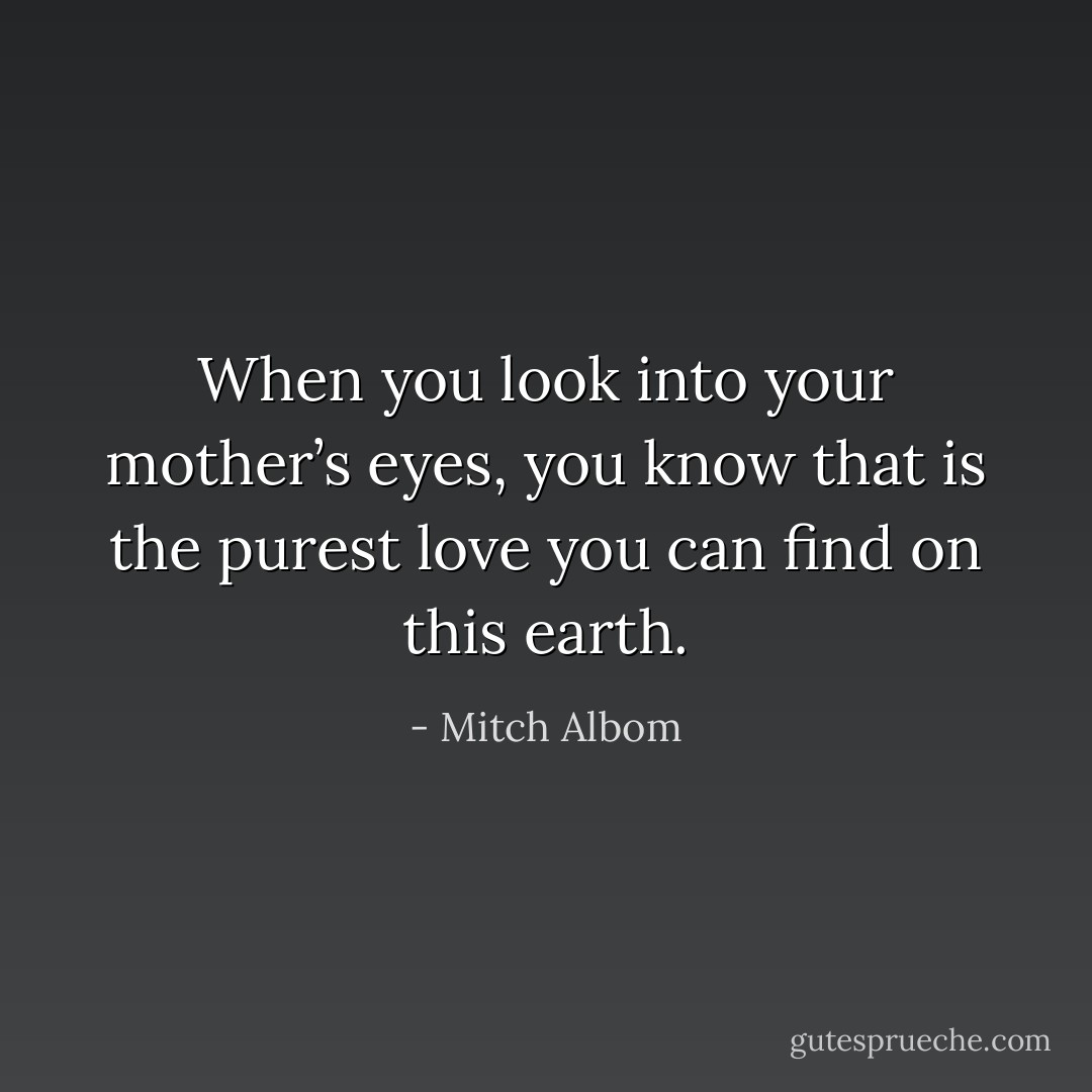 When you look into your mother’s eyes, you know that is the purest love you can find on this earth. - Mitch Albom