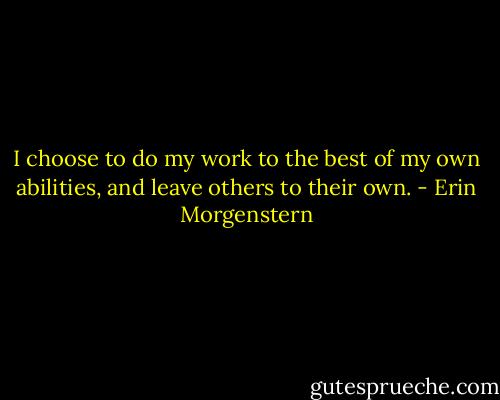 I choose to do my work to the best of my own abilities, and leave others to their own. - Erin Morgenstern