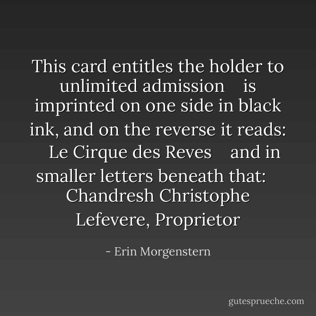This card entitles the holder to unlimited admission <br /> <br />is imprinted on one side in black ink, and on the reverse it reads: <br /> <br />Le Cirque des Reves <br /> <br />and in smaller letters beneath that: <br /> <br />Chandresh Christophe Lefevere, Proprietor - Erin Morgenstern
