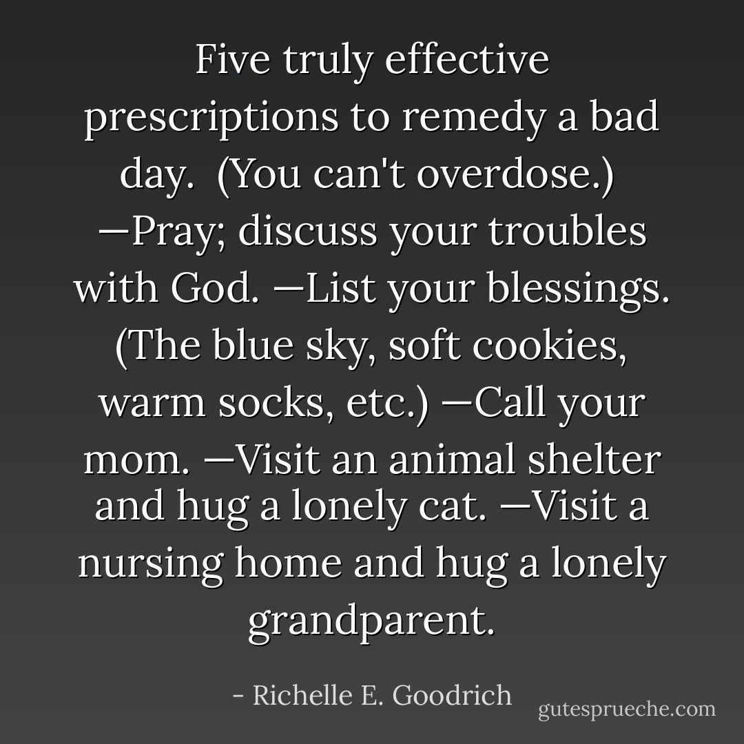 Five truly effective prescriptions to remedy a bad day. <br />(You can't overdose.)<br /><br />—Pray; discuss your troubles with God.<br />—List your blessings. (The blue sky, soft cookies, warm socks, etc.)<br />—Call your mom.<br />—Visit an animal shelter and hug a lonely cat.<br />—Visit a nursing home and hug a lonely grandparent. - Richelle E. Goodrich