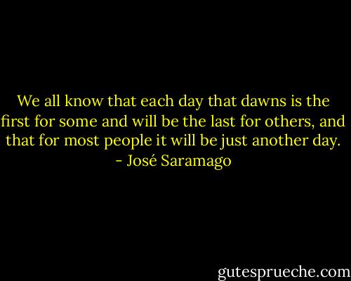 We all know that each day that dawns is the first for some and will be the last for others, and that for most people it will be just another day. - José Saramago