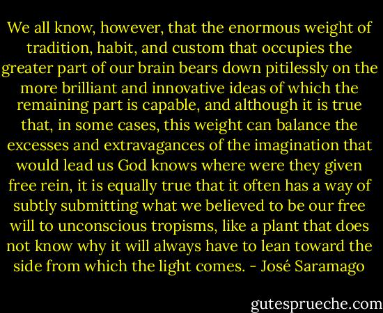 We all know, however, that the enormous weight of tradition, habit, and custom that occupies the greater part of our brain bears down pitilessly on the more brilliant and innovative ideas of which the remaining part is capable, and although it is true that, in some cases, this weight can balance the excesses and extravagances of the imagination that would lead us God knows where were they given free rein, it is equally true that it often has a way of subtly submitting what we believed to be our free will to unconscious tropisms, like a plant that does not know why it will always have to lean toward the side from which the light comes. - José Saramago