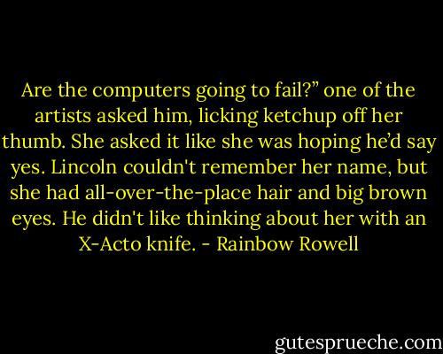 Are the computers going to fail?” one of the artists asked him, licking ketchup off her thumb. She asked it like she was hoping he’d say yes. Lincoln couldn't remember her name, but she had all-over-the-place hair and big brown eyes. He didn't like thinking about her with an X-Acto knife. - Rainbow Rowell