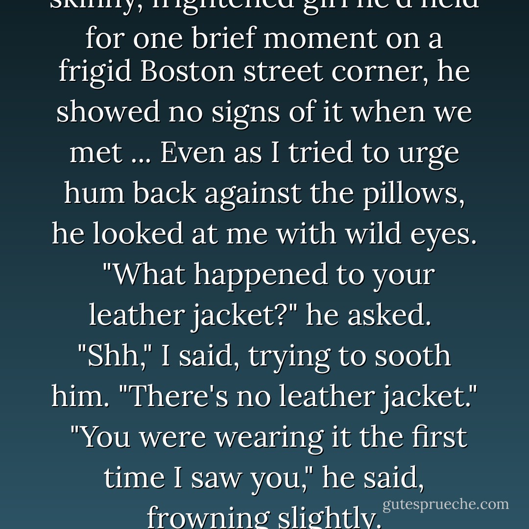 If Conrad remembered the skinny, frightened girl he'd held for one brief moment on a frigid Boston street corner, he showed no signs of it when we met<br />...<br />Even as I tried to urge hum back against the pillows, he looked at me with wild eyes. <br />"What happened to your leather jacket?" he asked. <br />"Shh," I said, trying to sooth him. "There's no leather jacket." <br />"You were wearing it the first time I saw you," he said, frowning slightly. - Lauren Oliver