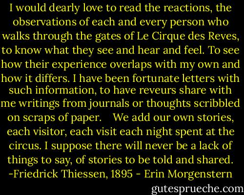 I would dearly love to read the reactions, the observations of each and every person who walks through the gates of Le Cirque des Reves, to know what they see and hear and feel. To see how their experience overlaps with my own and how it differs. I have been fortunate letters with such information, to have reveurs share with me writings from journals or thoughts scribbled on scraps of paper. <br /> <br />We add our own stories, each visitor, each visit each night spent at the circus. I suppose there will never be a lack of things to say, of stories to be told and shared. -Friedrick Thiessen, 1895 - Erin Morgenstern
