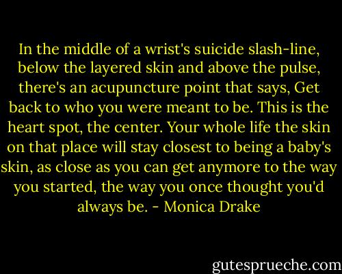 In the middle of a wrist's suicide slash-line, below the layered skin and above the pulse, there's an acupuncture point that says, Get back to who you were meant to be. This is the heart spot, the center. Your whole life the skin on that place will stay closest to being a baby's skin, as close as you can get anymore to the way you started, the way you once thought you'd always be. - Monica Drake