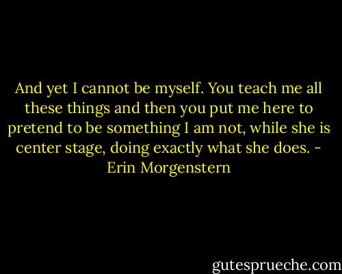 And yet I cannot be myself. You teach me all these things and then you put me here to pretend to be something I am not, while she is center stage, doing exactly what she does. - Erin Morgenstern