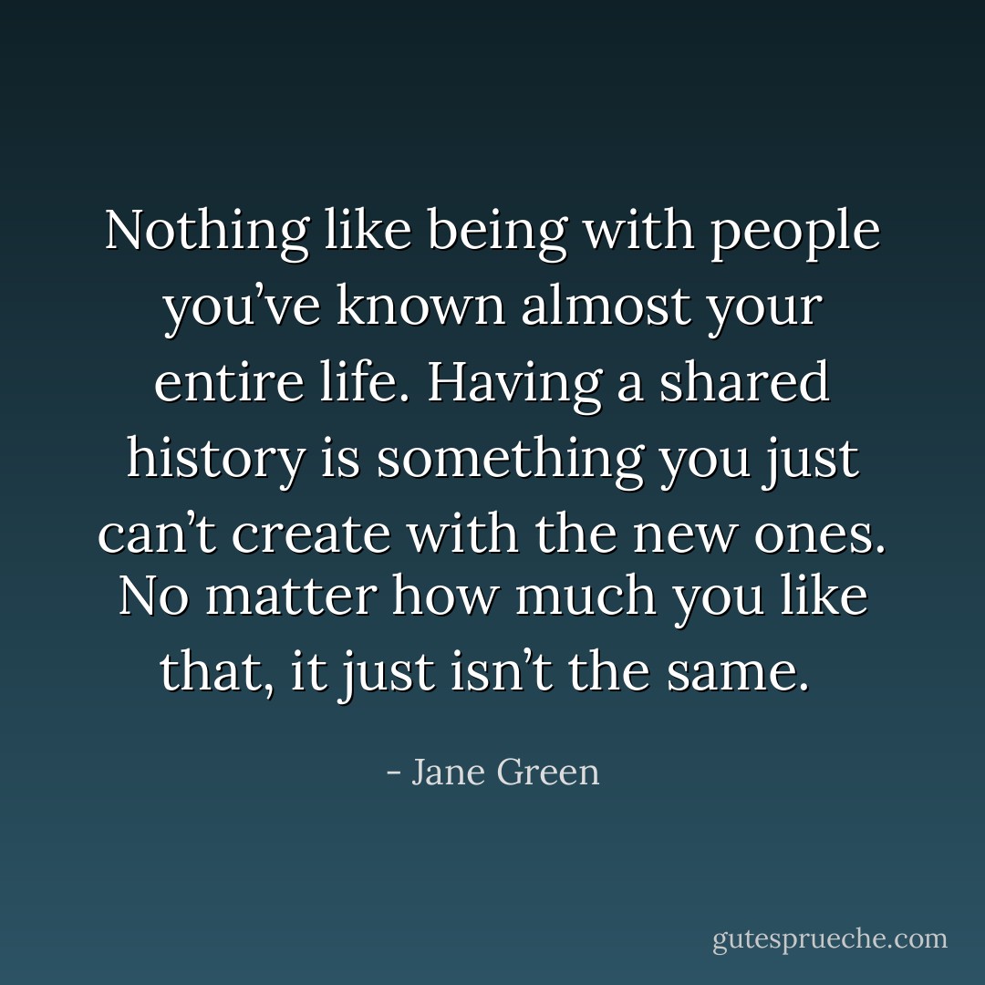 Nothing like being with people you’ve known almost your entire life. Having a shared history is something you just can’t create with the new ones. No matter how much you like that, it just isn’t the same.  - Jane Green