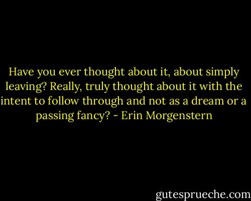 Have you ever thought about it, about simply leaving? Really, truly thought about it with the intent to follow through and not as a dream or a passing fancy? - Erin Morgenstern