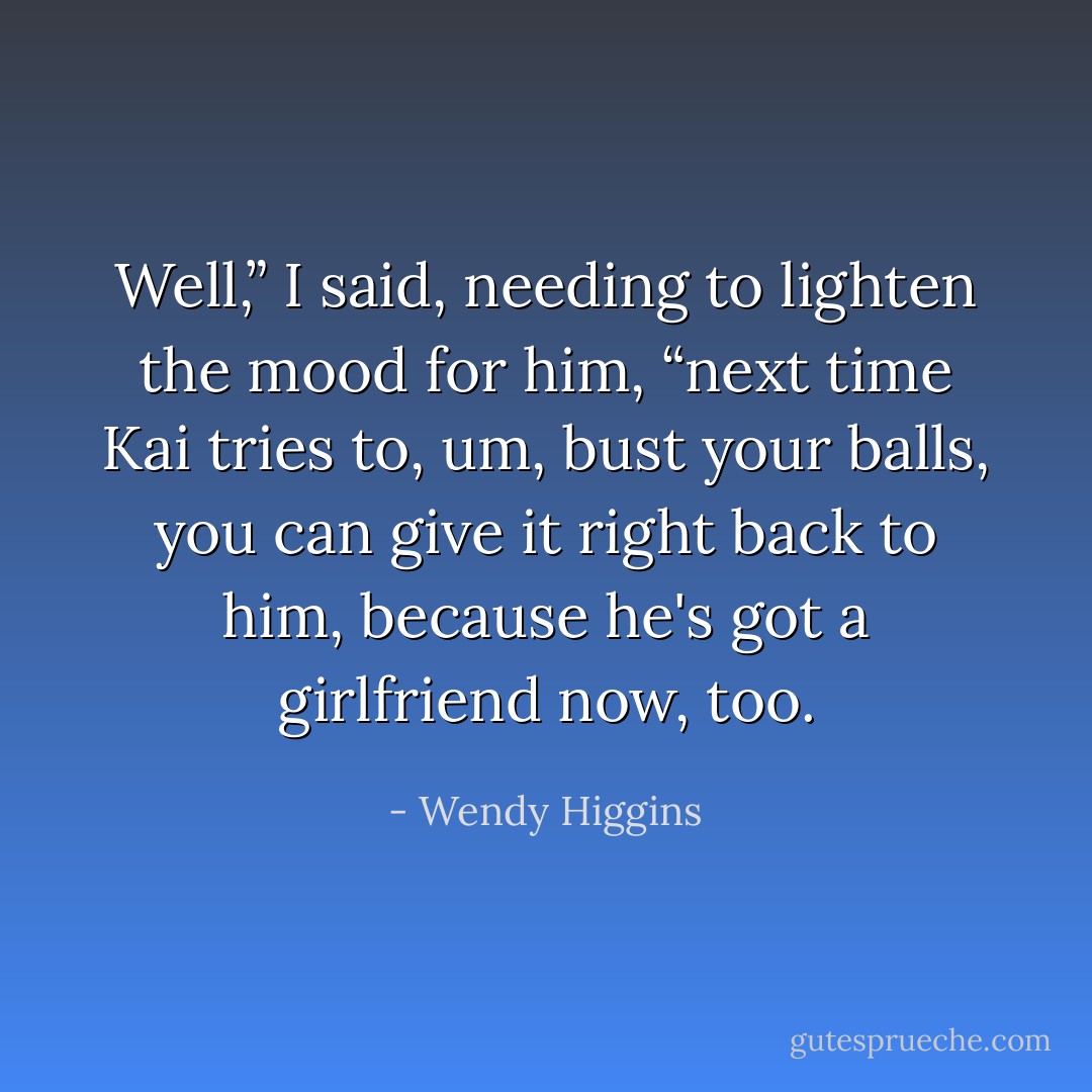 Well,” I said, needing to lighten the mood for him, “next time Kai tries to, um, bust your balls, you can give it right back to him, because he's got a girlfriend now, too. - Wendy Higgins