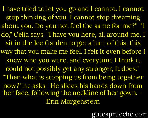 I have tried to let you go and I cannot. I cannot stop thinking of you. I cannot stop dreaming about you. Do you not feel the same for me?" <br />"I do," Celia says. "I have you here, all around me. I sit in the Ice Garden to get a hint of this, this way that you make me feel. I felt it even before I knew who you were, and everytime I think it could not possibly get any stronger, it does." <br />"Then what is stopping us from being together now?" he asks. <br />He slides his hands down from her face, following the neckline of her gown. - Erin Morgenstern