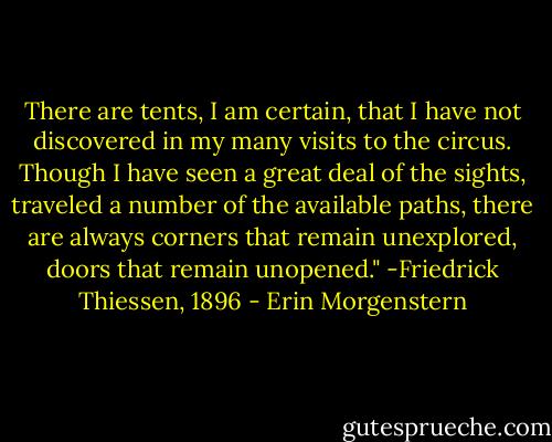 There are tents, I am certain, that I have not discovered in my many visits to the circus. Though I have seen a great deal of the sights, traveled a number of the available paths, there are always corners that remain unexplored, doors that remain unopened." -Friedrick Thiessen, 1896 - Erin Morgenstern