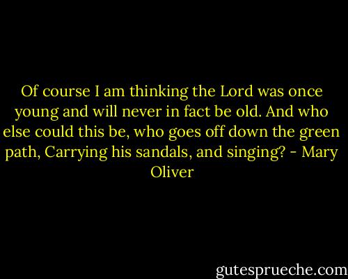 Of course I am thinking the Lord was once young and will never in fact be old.<br />And who else could this be, who goes off down the green path,<br />Carrying his sandals, and singing? - Mary Oliver