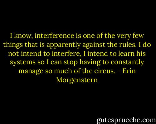 I know, interference is one of the very few things that is apparently against the rules. I do not intend to interfere, I intend to learn his systems so I can stop having to constantly manage so much of the circus. - Erin Morgenstern