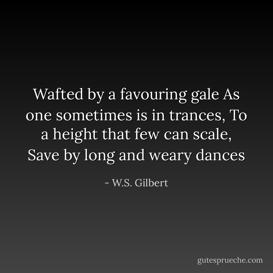 Wafted by a favouring gale<br />As one sometimes is in trances,<br />To a height that few can scale,<br />Save by long and weary dances - W.S. Gilbert