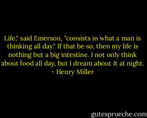 Life," said Emerson, "consists in what a man is thinking all day." If that be so, then my life is nothing but a big intestine. I not only think about food all day, but I dream about it at night. - Henry Miller