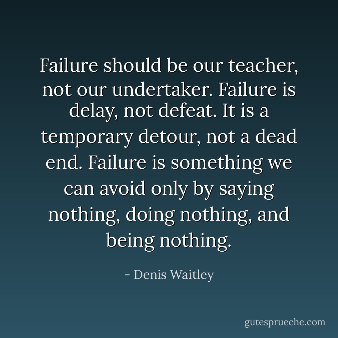 Failure should be our teacher, not our undertaker. Failure is delay, not defeat. It is a temporary detour, not a dead end. Failure is something we can avoid only by saying nothing, doing nothing, and being nothing. - Denis Waitley