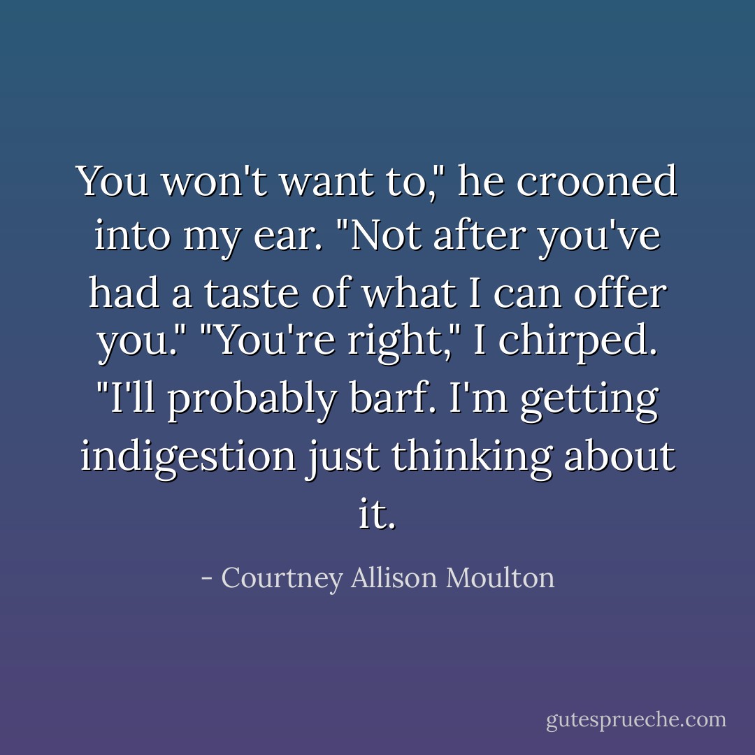You won't want to," he crooned into my ear. "Not after you've had a taste of what I can offer you."<br />"You're right," I chirped. "I'll probably barf. I'm getting indigestion just thinking about it. - Courtney Allison Moulton