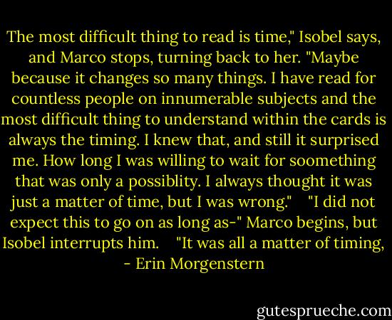 The most difficult thing to read is time," Isobel says, and Marco stops, turning back to her. "Maybe because it changes so many things. I have read for countless people on innumerable subjects and the most difficult thing to understand within the cards is always the timing. I knew that, and still it surprised me. How long I was willing to wait for soomething that was only a possiblity. I always thought it was just a matter of time, but I was wrong." <br /> <br />"I did not expect this to go on as long as-" Marco begins, but Isobel interrupts him. <br /> <br />"It was all a matter of timing, - Erin Morgenstern