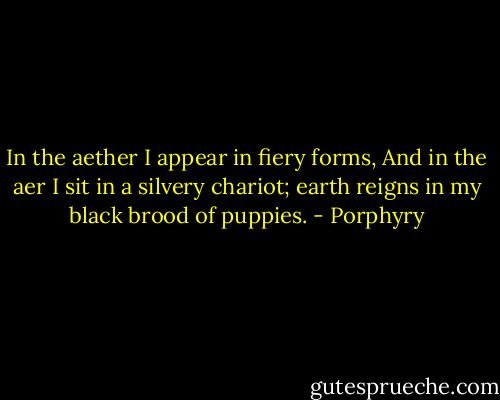 In the aether I appear in fiery forms, And in the aer I sit in a silvery chariot; earth reigns in my black brood of puppies. - Porphyry
