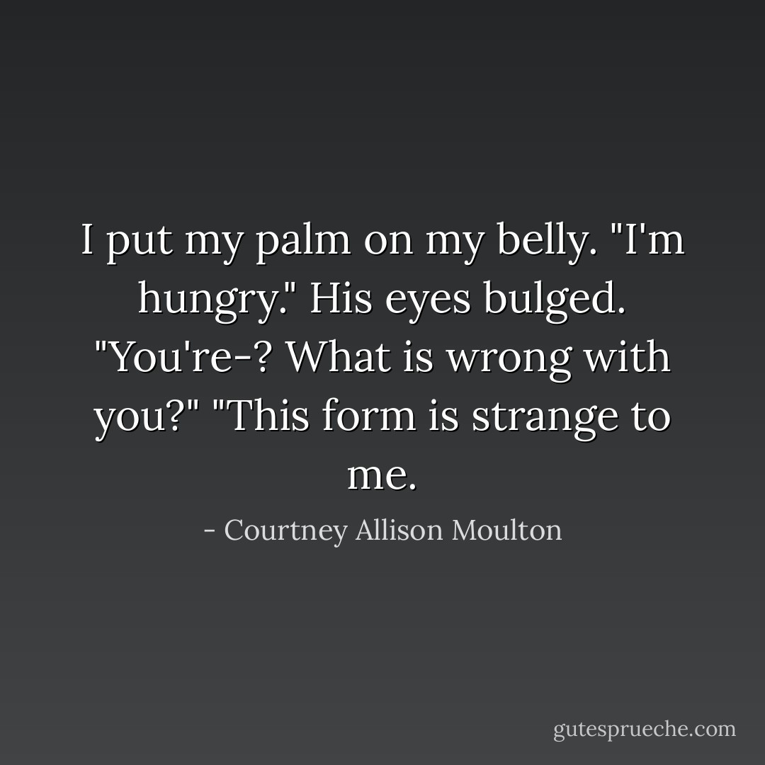 I put my palm on my belly. "I'm hungry."<br />His eyes bulged. "You're-? What is wrong with you?"<br />"This form is strange to me. - Courtney Allison Moulton
