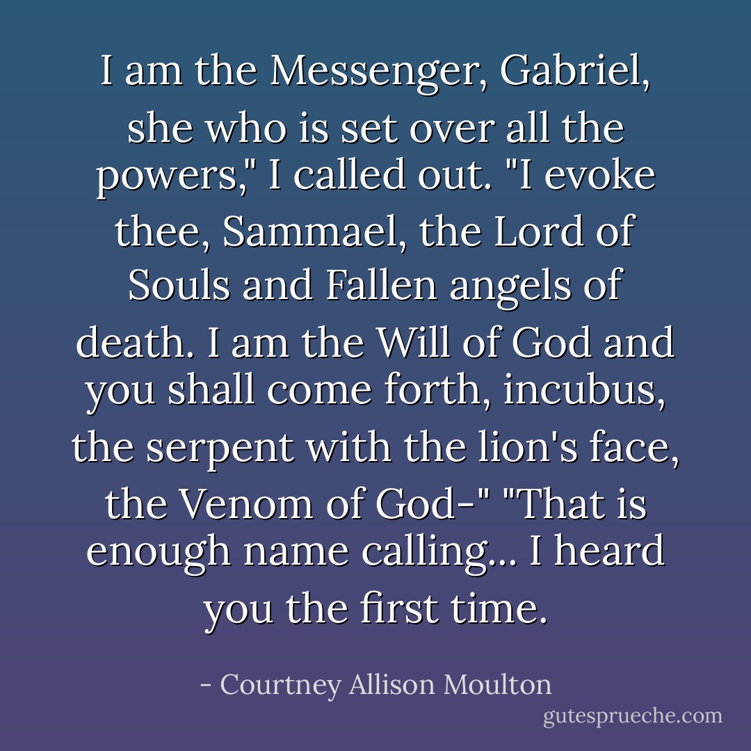 I am the Messenger, Gabriel, she who is set over all the powers," I called out. "I evoke thee, Sammael, the Lord of Souls and Fallen angels of death. I am the Will of God and you shall come forth, incubus, the serpent with the lion's face, the Venom of God-"<br />"That is enough name calling... I heard you the first time. - Courtney Allison Moulton