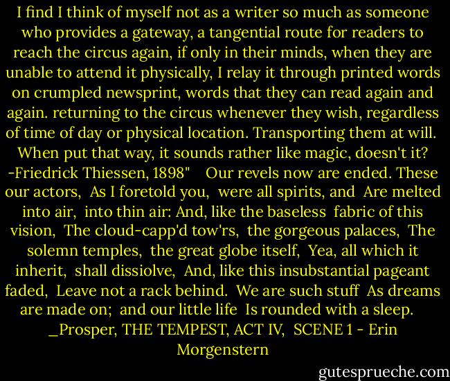 I find I think of myself not as a writer so much as someone who provides a gateway, a tangential route for readers to reach the circus again, if only in their minds, when they are unable to attend it physically, I relay it through printed words on crumpled newsprint, words that they can read again and again. returning to the circus whenever they wish, regardless of time of day or physical location. Transporting them at will. <br />When put that way, it sounds rather like magic, doesn't it? -Friedrick Thiessen, 1898" <br /> <br />Our revels now are ended. These our actors, <br />As I foretold you, <br />were all spirits, and <br />Are melted into air, <br />into thin air:<br />And, like the baseless <br />fabric of this vision, <br />The cloud-capp'd tow'rs, <br />the gorgeous palaces, <br />The solemn temples, <br />the great globe itself, <br />Yea, all which it inherit, <br />shall dissiolve, <br />And, like this insubstantial pageant faded, <br />Leave not a rack behind. <br />We are such stuff <br />As dreams are made on; <br />and our little life <br />Is rounded with a sleep. <br /> <br />_Prosper, THE TEMPEST, ACT IV, <br />SCENE 1 - Erin Morgenstern