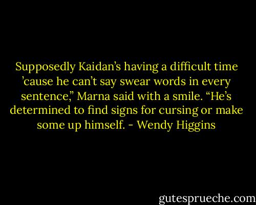 Supposedly Kaidan’s having a difficult time ’cause he can’t say swear words in every sentence,” Marna said with a smile. “He’s determined to find signs for cursing or make some up himself. - Wendy Higgins