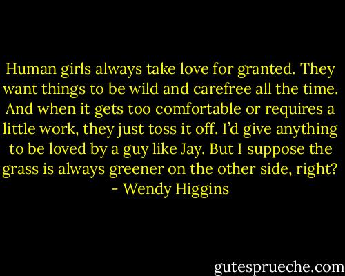 Human girls always take love for granted. They want things to be wild and carefree all the time. And when it gets too comfortable or requires a little work, they just toss it off. I’d give anything to be loved by a guy like Jay. But I suppose the grass is always greener on the other side, right? - Wendy Higgins