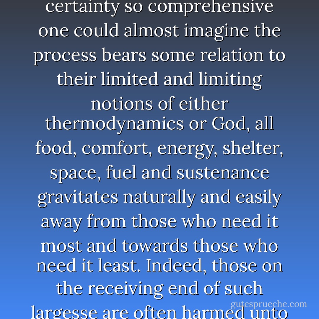 On Earth one of the things that a large proportion of the locals is most proud of is this wonderful economic system which, with a sureness and certainty so comprehensive one could almost imagine the process bears some relation to their limited and limiting notions of either thermodynamics or God, all food, comfort, energy, shelter, space, fuel and sustenance gravitates naturally and easily away from those who need it most and towards those who need it least. Indeed, those on the receiving end of such <i>largesse</i> are often harmed unto death by its arrival, though the effects may take years and generations to manifest themselves. - Iain M. Banks