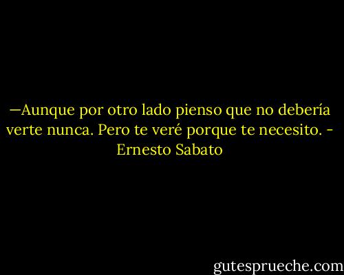 —Aunque por otro lado pienso que no debería verte nunca. Pero te veré porque te necesito. - Ernesto Sabato