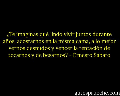 ¿Te imaginas qué lindo vivir juntos durante años, acostarnos en la misma cama, a lo mejor vernos desnudos y vencer la tentación de tocarnos y de besarnos? - Ernesto Sabato