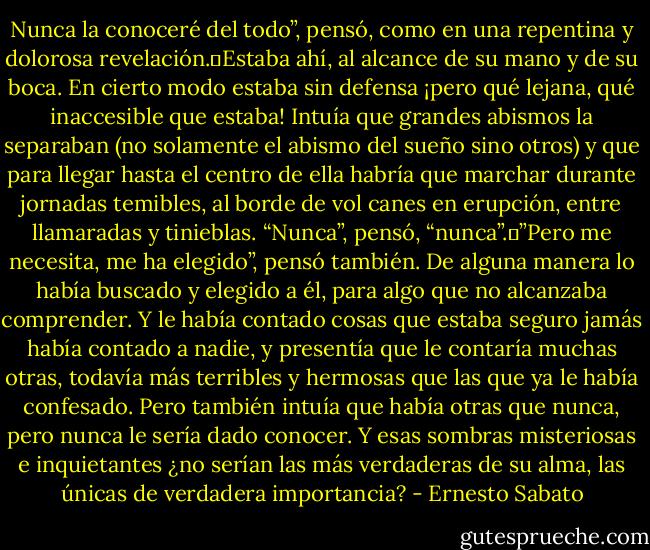 Nunca la conoceré del todo”, pensó, como en una repentina y dolorosa revelación. Estaba ahí, al alcance de su mano y de su boca. En cierto modo estaba sin defensa ¡pero qué lejana, qué inaccesible que estaba! Intuía que grandes abismos la separaban (no solamente el abismo del sueño sino otros) y que para llegar hasta el centro de ella habría que marchar durante jornadas temibles, al borde de vol<br />canes en erupción, entre llamaradas y tinieblas. “Nunca”, pensó, “nunca”. ”Pero me necesita, me ha elegido”, pensó también. De alguna manera lo había buscado y elegido a él, para algo que no alcanzaba comprender. Y le había contado cosas que estaba seguro jamás había contado a nadie, y presentía que le contaría muchas otras, todavía más terribles y hermosas que las que ya le había confesado. Pero también intuía que había otras que nunca, pero nunca le sería dado conocer. Y esas sombras misteriosas e inquietantes ¿no serían las más verdaderas de su alma, las únicas de verdadera importancia? - Ernesto Sabato