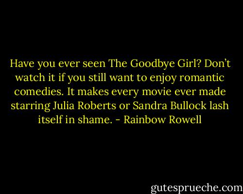 Have you ever seen The Goodbye Girl? Don’t watch it if you still want to enjoy romantic comedies. It makes every movie ever made starring Julia Roberts or Sandra Bullock lash itself in shame. - Rainbow Rowell