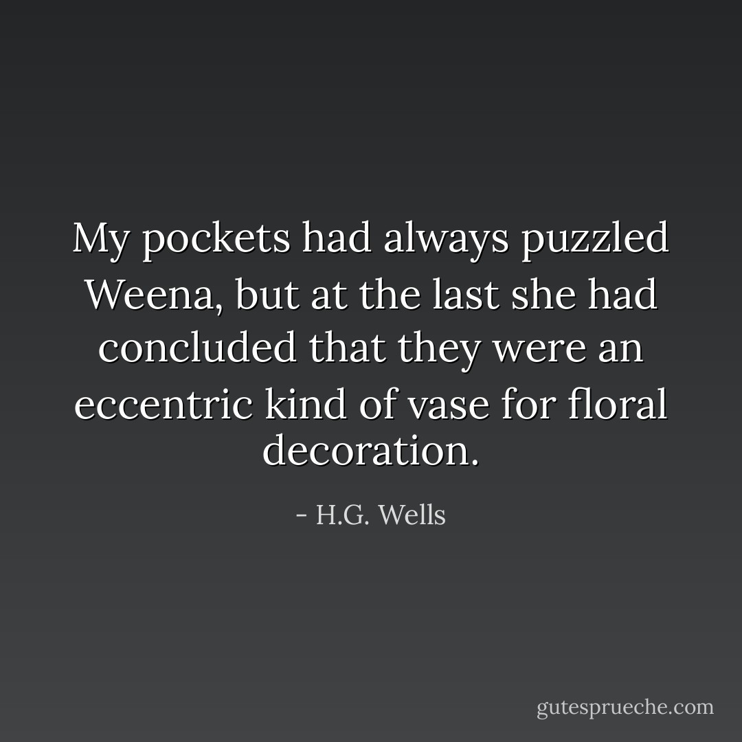 My pockets had always puzzled Weena, but at the last she had concluded that they were an eccentric kind of vase for floral decoration. - H.G. Wells