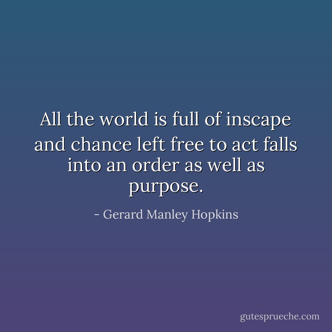 All the world is full of inscape and chance left free to act falls into an order as well as purpose. - Gerard Manley Hopkins