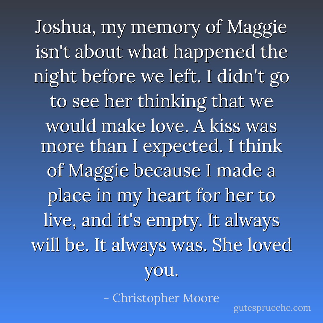 Joshua, my memory of Maggie isn't about what happened the night before we left. I didn't go to see her thinking that we would make love. A kiss was more than I expected. I think of Maggie because I made a place in my heart for her to live, and it's empty. It always will be. It always was. She loved you. - Christopher Moore