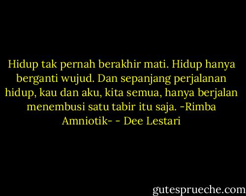 Hidup tak pernah berakhir mati. Hidup hanya berganti wujud. Dan sepanjang perjalanan hidup, kau dan aku, kita semua, hanya berjalan menembusi satu tabir itu saja. -Rimba Amniotik- - Dee Lestari